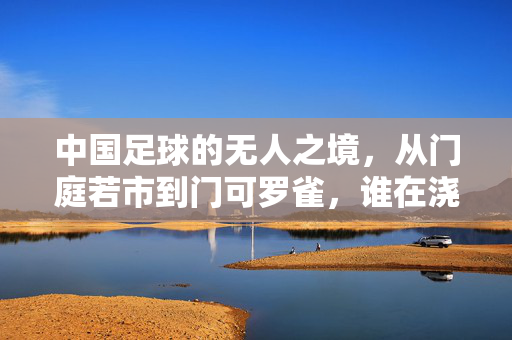中国足球的无人之境，从门庭若市到门可罗雀，谁在浇灭热情？中国足球，从门庭若市到无人之境，谁在浇灭热情？