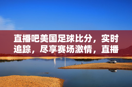直播吧美国足球比分，实时追踪，尽享赛场激情，直播吧美国足球比分，实时追踪，尽享赛场激情