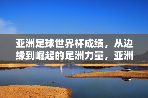 亚洲足球世界杯成绩，从边缘到崛起的足洲力量，亚洲足球世界杯，从边缘到崛起的足洲力量