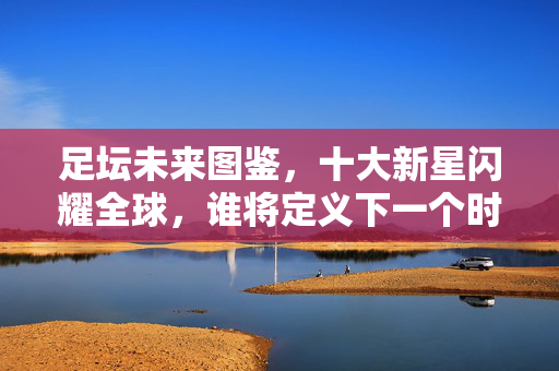 足坛未来图鉴，十大新星闪耀全球，谁将定义下一个时代？足坛未来图鉴，十大新星闪耀，谁定义下一个时代？