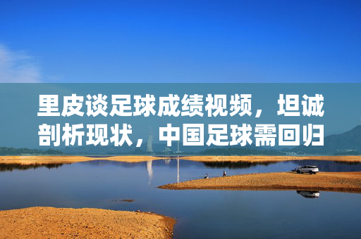 里皮谈足球成绩视频，坦诚剖析现状，中国足球需回归慢功夫，里皮谈足球成绩，坦诚剖析现状，中国足球需回归慢功夫