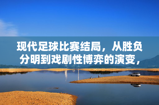 现代足球比赛结局，从胜负分明到戏剧性博弈的演变，现代足球结局演变，从胜负分明到戏剧性博弈