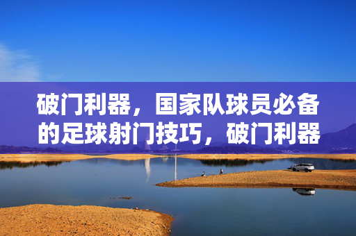 破门利器，国家队球员必备的足球射门技巧，破门利器，国家队球员必备足球射门技巧