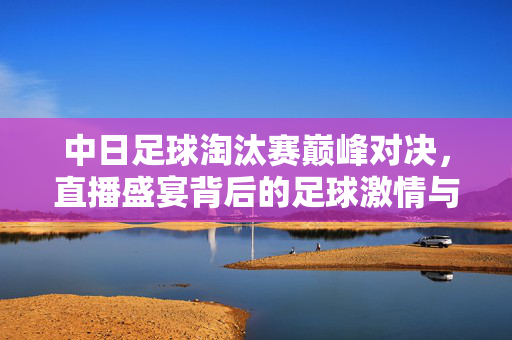 中日足球淘汰赛巅峰对决，直播盛宴背后的足球激情与国家记忆