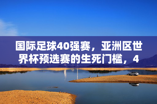 国际足球40强赛，亚洲区世界杯预选赛的生死门槛，40强赛，世界杯预选赛生死门槛