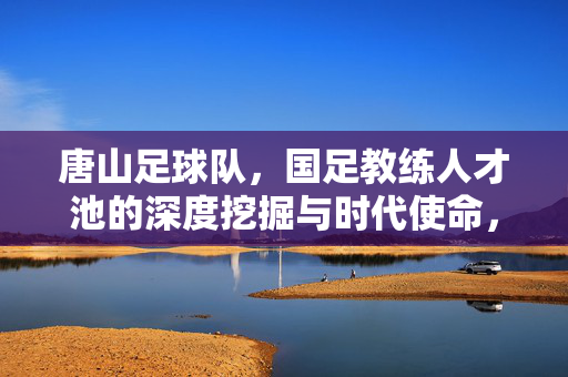 唐山足球队,国足教练人才池的深度挖掘与时代使命,唐山足球队,国足教练人才池深度挖掘的时代使命