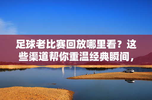 足球老比赛回放哪里看?这些渠道帮你重温经典瞬间,足球老比赛回放,重温经典瞬间的渠道指南