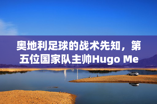 奥地利足球的战术先知,第五位国家队主帅Hugo Meisl与他的Wunderteam传奇,Hugo Meisl,奥地利足球的战术先知与Wunderteam传奇