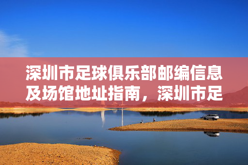 深圳市足球俱乐部邮编信息及场馆地址指南，深圳市足球俱乐部邮编及场馆地址指南