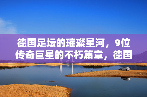 德国足坛的璀璨星河，9位传奇巨星的不朽篇章，德国足坛9位传奇巨星的不朽星河