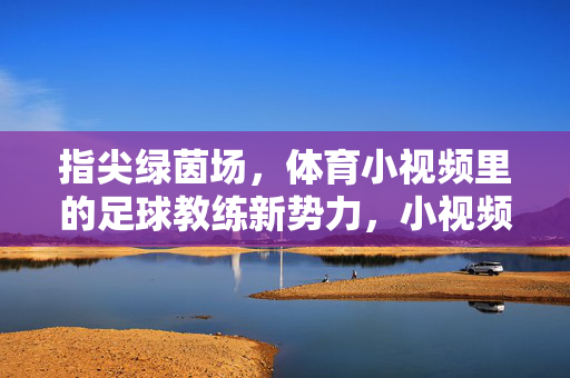 指尖绿茵场，体育小视频里的足球教练新势力，小视频足球教练新势力，指尖绿茵场的引领者