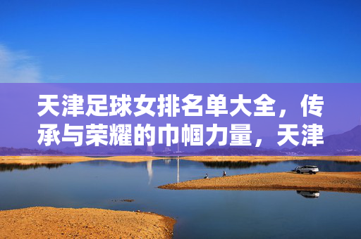 天津足球女排名单大全，传承与荣耀的巾帼力量，天津女足，传承与荣耀的巾帼力量