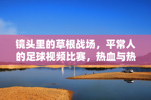 镜头里的草根战场，平常人的足球视频比赛，热血与热爱不打烊，镜头里的草根足球，热血热爱不打烊