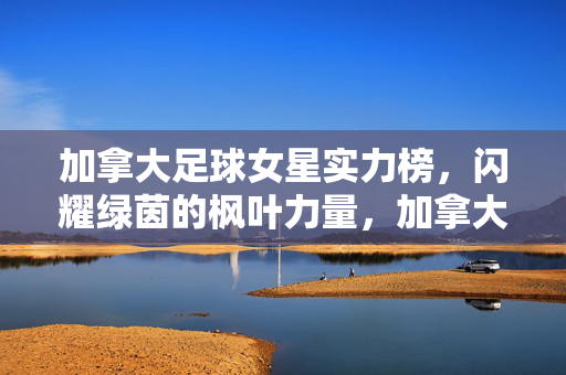 加拿大足球女星实力榜，闪耀绿茵的枫叶力量，加拿大足球女星实力榜，闪耀绿茵的枫叶力量