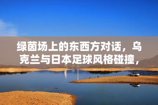 绿茵场上的东西方对话，乌克兰与日本足球风格碰撞，绿茵场上的东西方对话，乌克兰与日本足球风格碰撞