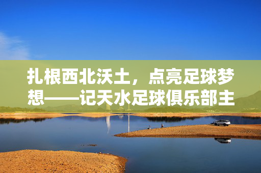 扎根西北沃土，点亮足球梦想——记天水足球俱乐部主教练周有烽，周有烽，扎根西北沃土，点亮足球梦想