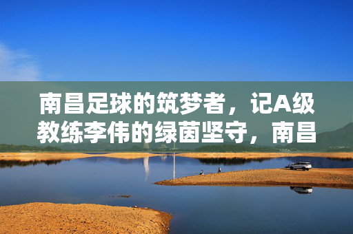 南昌足球的筑梦者，记A级教练李伟的绿茵坚守，南昌足球筑梦者李伟的绿茵坚守