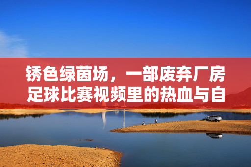 锈色绿茵场，一部废弃厂房足球比赛视频里的热血与自由，锈色绿茵场上的热血与自由