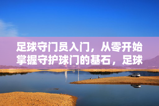 足球守门员入门，从零开始掌握守护球门的基石，足球守门员入门，从零开始掌握守护基石
