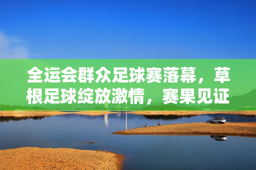 全运会群众足球赛落幕，草根足球绽放激情，赛果见证全民健身热土，全运会群众足球赛落幕，草根激情点燃全民健身热土