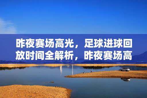 昨夜赛场高光，足球进球回放时间全解析，昨夜赛场高光，足球进球回放时间全解析