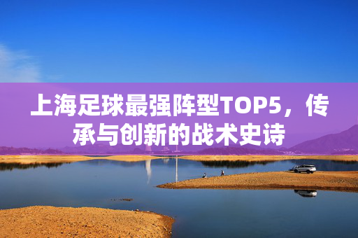 上海足球最强阵型TOP5,传承与创新的战术史诗