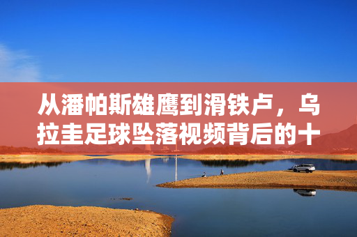 从潘帕斯雄鹰到滑铁卢,乌拉圭足球坠落视频背后的十年沉浮,从潘帕斯雄鹰到滑铁卢,乌拉圭足球十年沉浮与坠落视频
