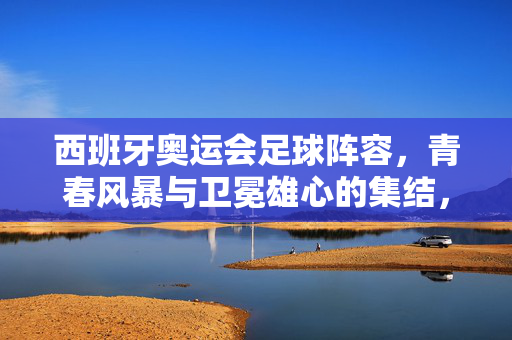 西班牙奥运会足球阵容，青春风暴与卫冕雄心的集结，西班牙奥运男足，青春风暴携卫冕雄心集结