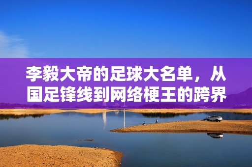 李毅大帝的足球大名单，从国足锋线到网络梗王的跨界人生，李毅大帝，从国足锋线到网络梗王的跨界人生