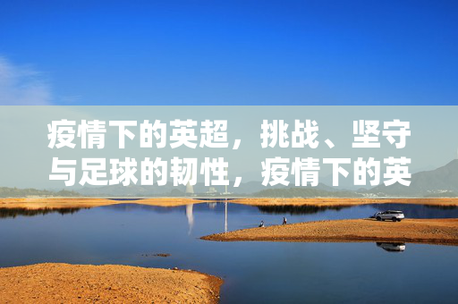 疫情下的英超，挑战、坚守与足球的韧性，疫情下的英超，挑战、坚守与韧性