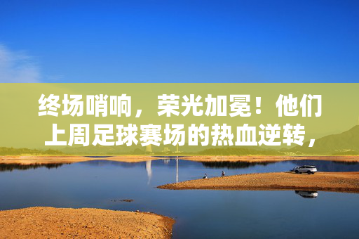 终场哨响，荣光加冕！他们上周足球赛场的热血逆转，终场哨响，热血逆转荣光加冕