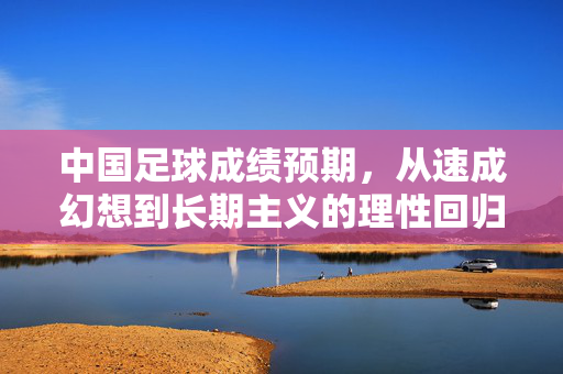 中国足球成绩预期，从速成幻想到长期主义的理性回归，中国足球成绩预期，从速成幻想到长期主义的理性回归