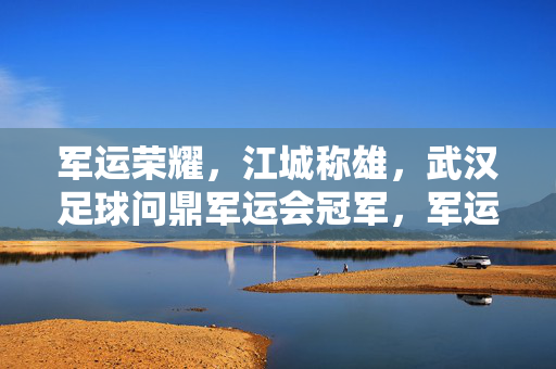 军运荣耀，江城称雄，武汉足球问鼎军运会冠军，军运荣耀，江城武汉足球问鼎冠军