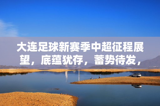 大连足球新赛季中超征程展望,底蕴犹存,蓄势待发,冲击前列需稳扎稳打,大连足球新赛季中超展望,底蕴蓄势,稳扎稳打冲击前列