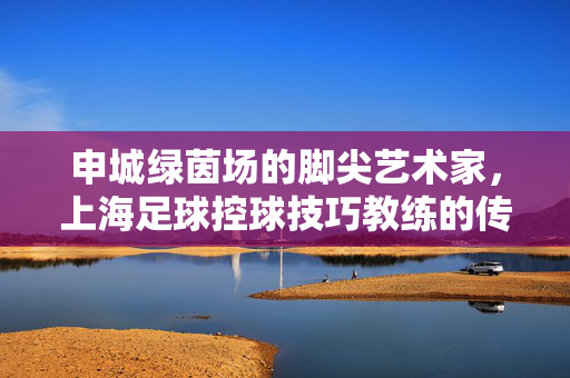 申城绿茵场的脚尖艺术家,上海足球控球技巧教练的传承与创新,申城绿茵脚尖艺术家,上海控球教练的传承与创新