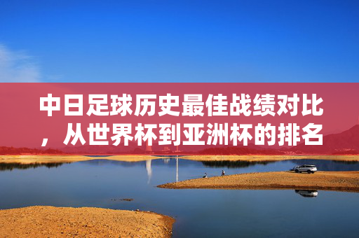 中日足球历史最佳战绩对比，从世界杯到亚洲杯的排名解析，中日足球历史最佳战绩对比，世界杯到亚洲杯排名解析