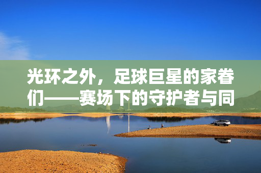光环之外,足球巨星的家眷们——赛场下的守护者与同行者,足球巨星家眷,光环之外的守护者与同行者