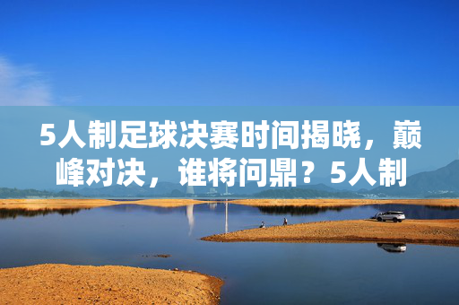 5人制足球决赛时间揭晓,巅峰对决,谁将问鼎?5人制足球决赛巅峰对决时间揭晓,谁将问鼎?