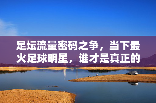 足坛流量密码之争,当下最火足球明星,谁才是真正的现象级?足坛流量密码之争,谁是当下真正的现象级?