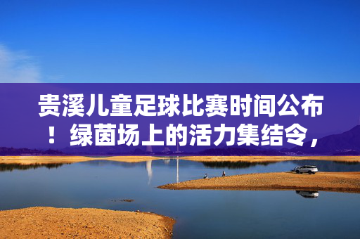 贵溪儿童足球比赛时间公布！绿茵场上的活力集结令，速来围观，贵溪儿童足球比赛时间公布！绿茵场活力集结令
