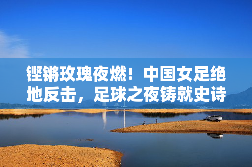 铿锵玫瑰夜燃！中国女足绝地反击，足球之夜铸就史诗级夺冠，铿锵玫瑰夜燃绝地反击，史诗级夺冠