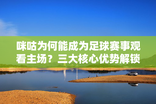 咪咕为何能成为足球赛事观看主场？三大核心优势解锁球迷观赛自由，咪咕成足球赛事观看主场，三大核心优势解锁球迷观赛自由