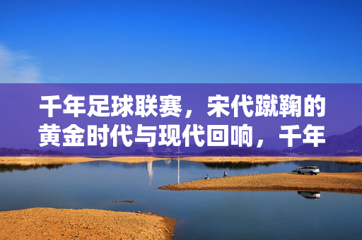 千年足球联赛，宋代蹴鞠的黄金时代与现代回响，千年足球联赛，宋代蹴鞠黄金时代的现代回响