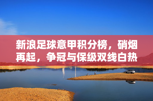 新浪足球意甲积分榜，硝烟再起，争冠与保级双线白热化，意甲积分榜硝烟再起 争冠保级双线白热化