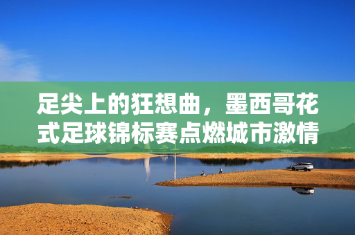 足尖上的狂想曲，墨西哥花式足球锦标赛点燃城市激情，足尖狂想曲！墨西哥花式足球锦标赛燃情城市