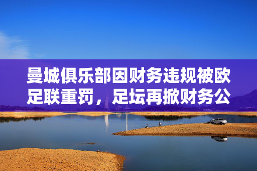 曼城俱乐部因财务违规被欧足联重罚，足坛再掀财务公平风暴，曼城财务违规遭欧足联重罚，足坛财务公平风暴再起