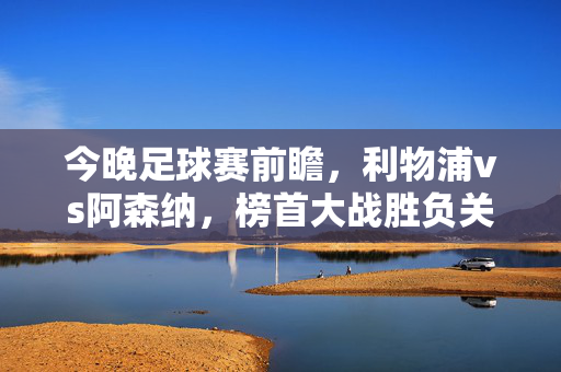 今晚足球赛前瞻，利物浦vs阿森纳，榜首大战胜负关键解析