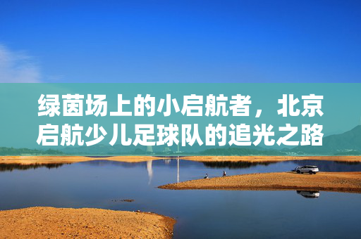 绿茵场上的小启航者，北京启航少儿足球队的追光之路，北京启航少儿足球队，追光少年的绿茵征途