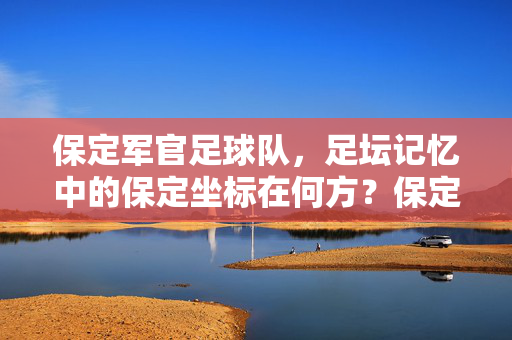 保定军官足球队,足坛记忆中的保定坐标在何方?保定军官足球队,足坛记忆中的保定坐标