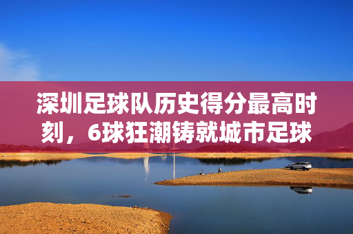 深圳足球队历史得分最高时刻,6球狂潮铸就城市足球记忆,深圳足球队历史得分最高时刻,6球狂潮铸就城市足球记忆